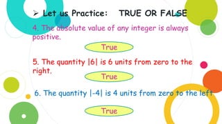 4. The absolute value of any integer is always
positive.
 Let us Practice: TRUE OR FALSE
True
5. The quantity |6| is 6 units from zero to the
right.
True
6. The quantity |-4| is 4 units from zero to the left
True
 