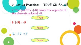 7. The quantity -|-8| means the opposite of
the absolute value of -8.
 Let us Practice: TRUE OR FALSE
True
8. |-9| = -9
False
9. - |-7| = 7
False
 