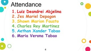 Attendance
4
1. Luiz Deandrei Abjelina
2. Jes Mariel Depagon
3. Shawn Marion Fausto
4. Charles Rey Martinez
5. Aethan Xander Tabao
6. Maria Verona Tabao
 