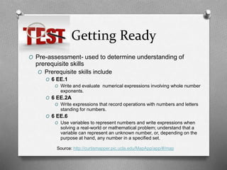 Getting Ready
O Pre-assessment- used to determine understanding of
prerequisite skills
O Prerequisite skills include
O 6 EE.1
O Write and evaluate numerical expressions involving whole number
exponents.
O 6 EE.2A
O Write expressions that record operations with numbers and letters
standing for numbers.
O 6 EE.6
O Use variables to represent numbers and write expressions when
solving a real-world or mathematical problem; understand that a
variable can represent an unknown number, or, depending on the
purpose at hand, any number in a specified set.
Source: http://curtismapper.pic.ucla.edu/MapApp/app/#/map
 