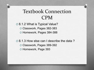 Textbook Connection
CPM
O 8.1.2 What is Typical Value?
O Classwork, Pages 382-383
O Homework, Pages 384-388
O 8.1.3 How else can I describe the data ?
O Classwork, Pages 389-392
O Homework, Page 393
 