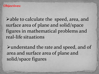 able to calculate the speed, area, and
surface area of plane and solid/space
figures in mathematical problems and
real-life situations
understand the rate and speed, and of
area and surface area of plane and
solid/space figures
Objectives:
 