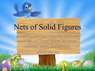 Nets of Solid Figures
visualizes and describes the different
solid figures: cube, prism, pyramid,
cylinder, cone, and sphere.
M6GE-IIIc-31
Day 1
 
