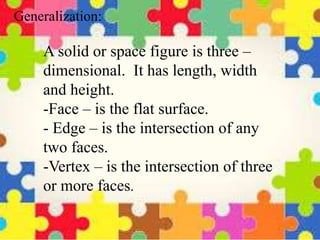A solid or space figure is three –
dimensional. It has length, width
and height.
-Face – is the flat surface.
- Edge – is the intersection of any
two faces.
-Vertex – is the intersection of three
or more faces.
Generalization:
 