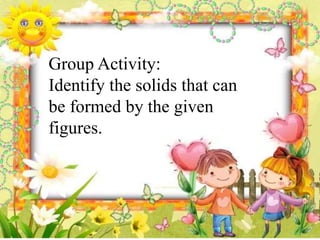 Group Activity:
Identify the solids that can
be formed by the given
figures.
 