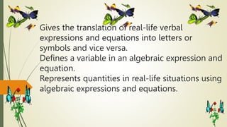 Gives the translation of real-life verbal
expressions and equations into letters or
symbols and vice versa.
Defines a variable in an algebraic expression and
equation.
Represents quantities in real-life situations using
algebraic expressions and equations.
 