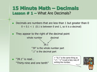  Decimals are numbers that are less than 1 but greater than 0
0 < 0.1 < 1 (0.1 is between 0 and 1, so it is a decimal)
 They appear to the right of the decimal point
whole number decimal
39.1
“39” is the whole number part
“.1” is the decimal part
 “39.1” is read…
“Thirty-nine and one tenth”
 “0.1” is the same thing as
“.1”. “.1” is just a lazy way of
writing the number.
15 Minute Math – Decimals
Lesson # 1 – What Are Decimals?
 
