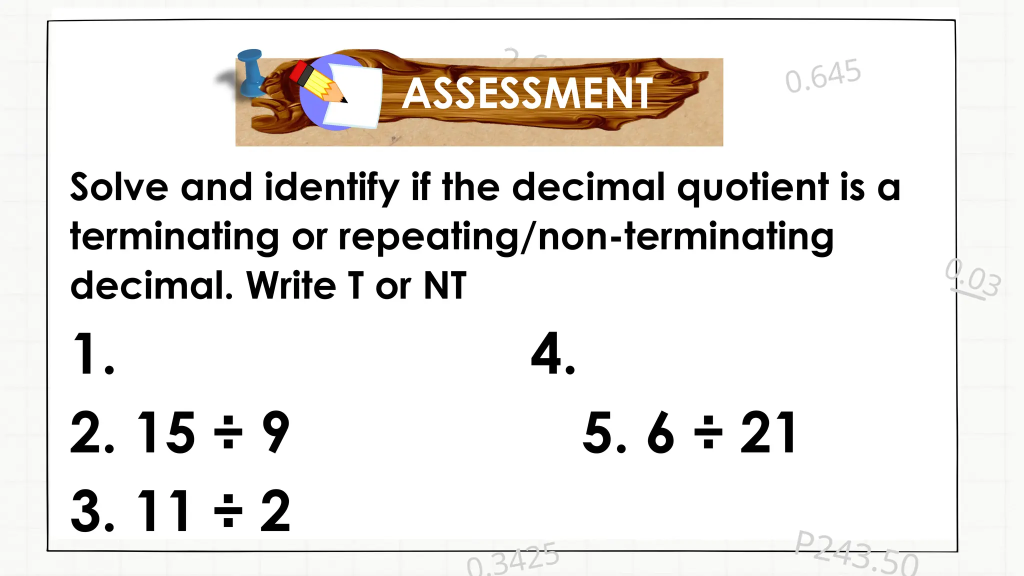 0.03
0.645
P243.5
2.60
3425
Solve and identify if the decimal quotient is a
terminating or repeating/non-terminating
decimal. Write T or NT
1. 4.
2. 15 ÷ 9 5. 6 ÷ 21
3. 11 ÷ 2
ASSESSMENT
 