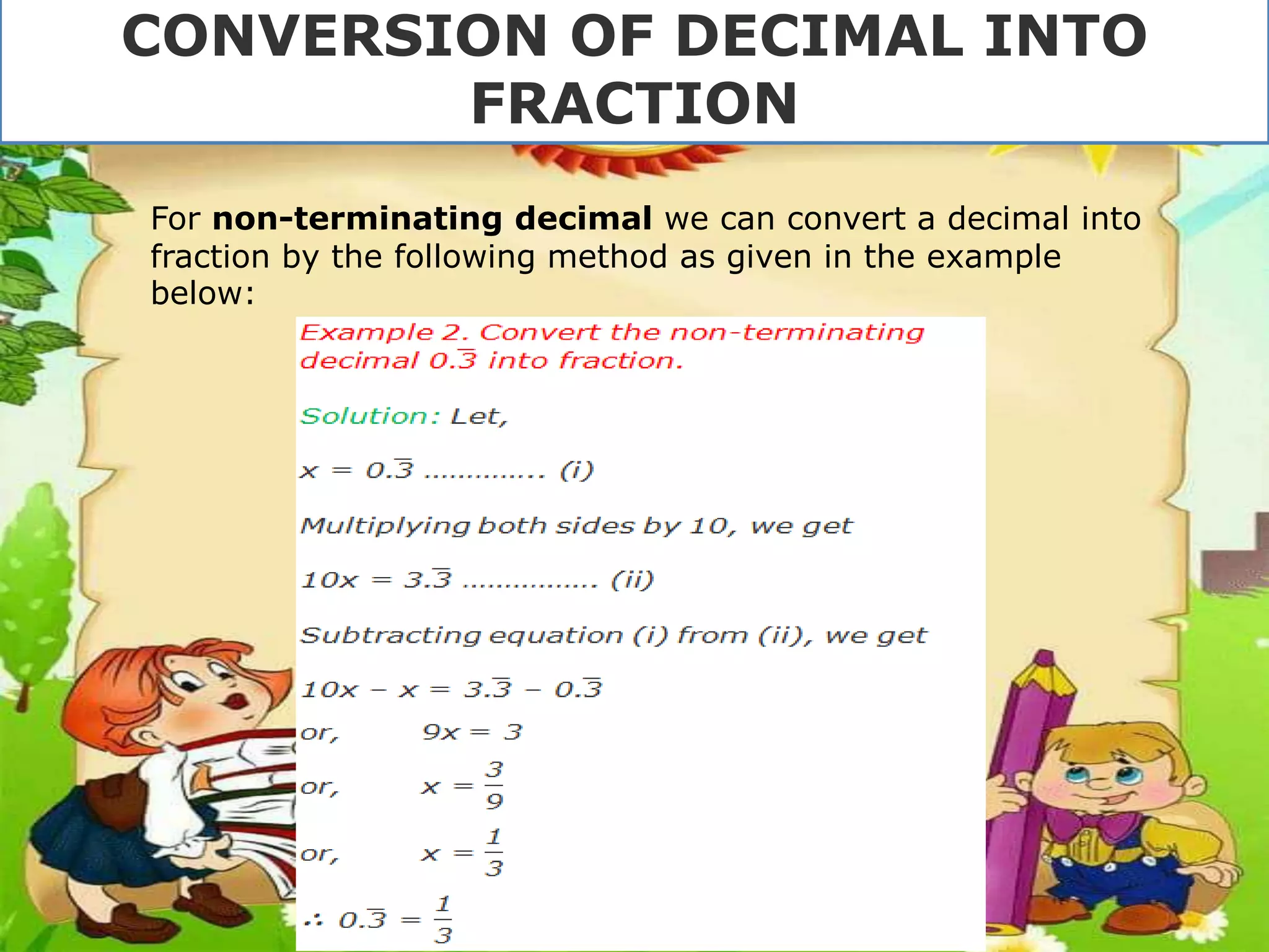 For non-terminating decimal we can convert a decimal into
fraction by the following method as given in the example
below:
CONVERSION OF DECIMAL INTO
FRACTION
 