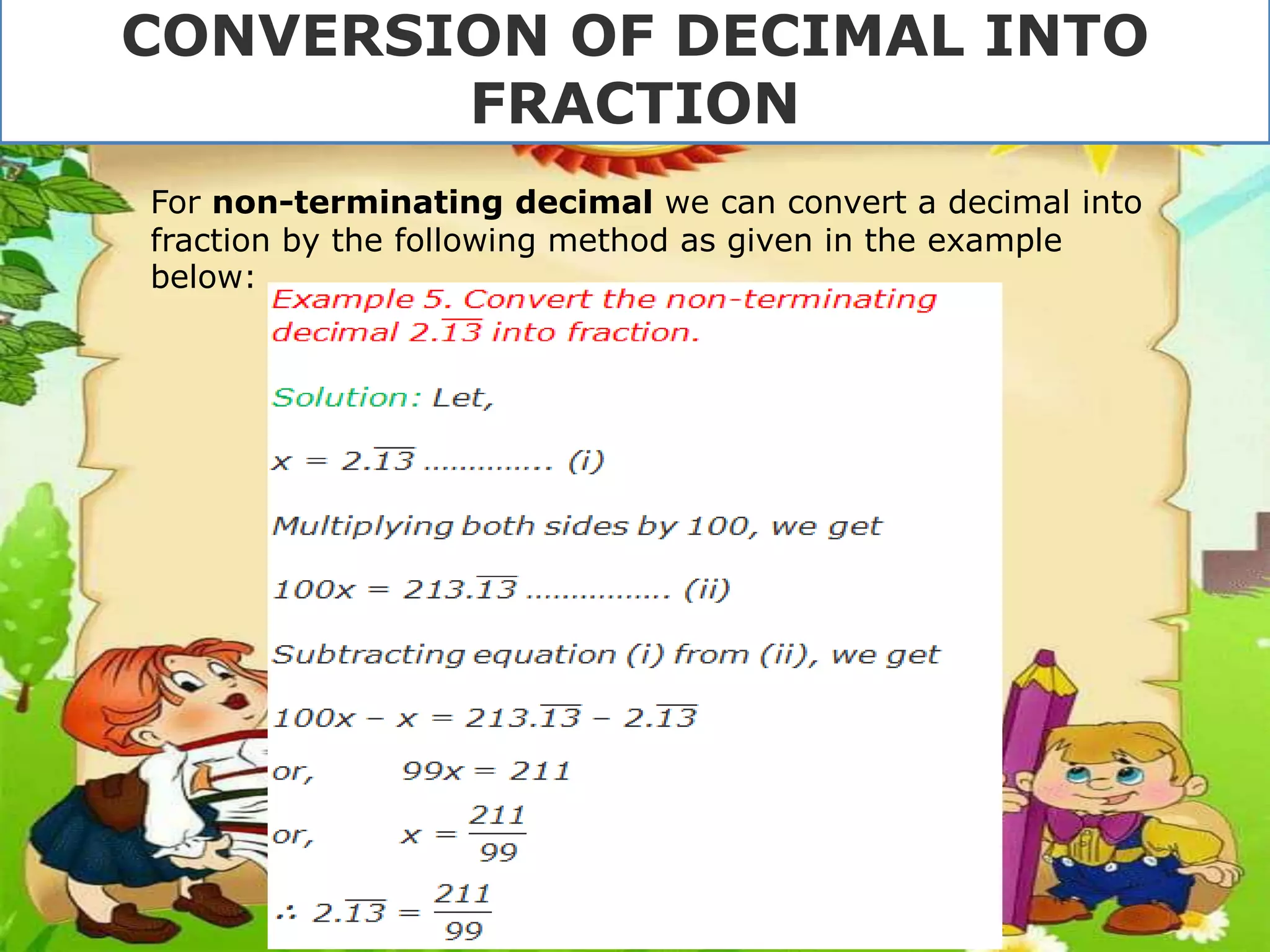 CONVERSION OF DECIMAL INTO
FRACTION
For non-terminating decimal we can convert a decimal into
fraction by the following method as given in the example
below:
 