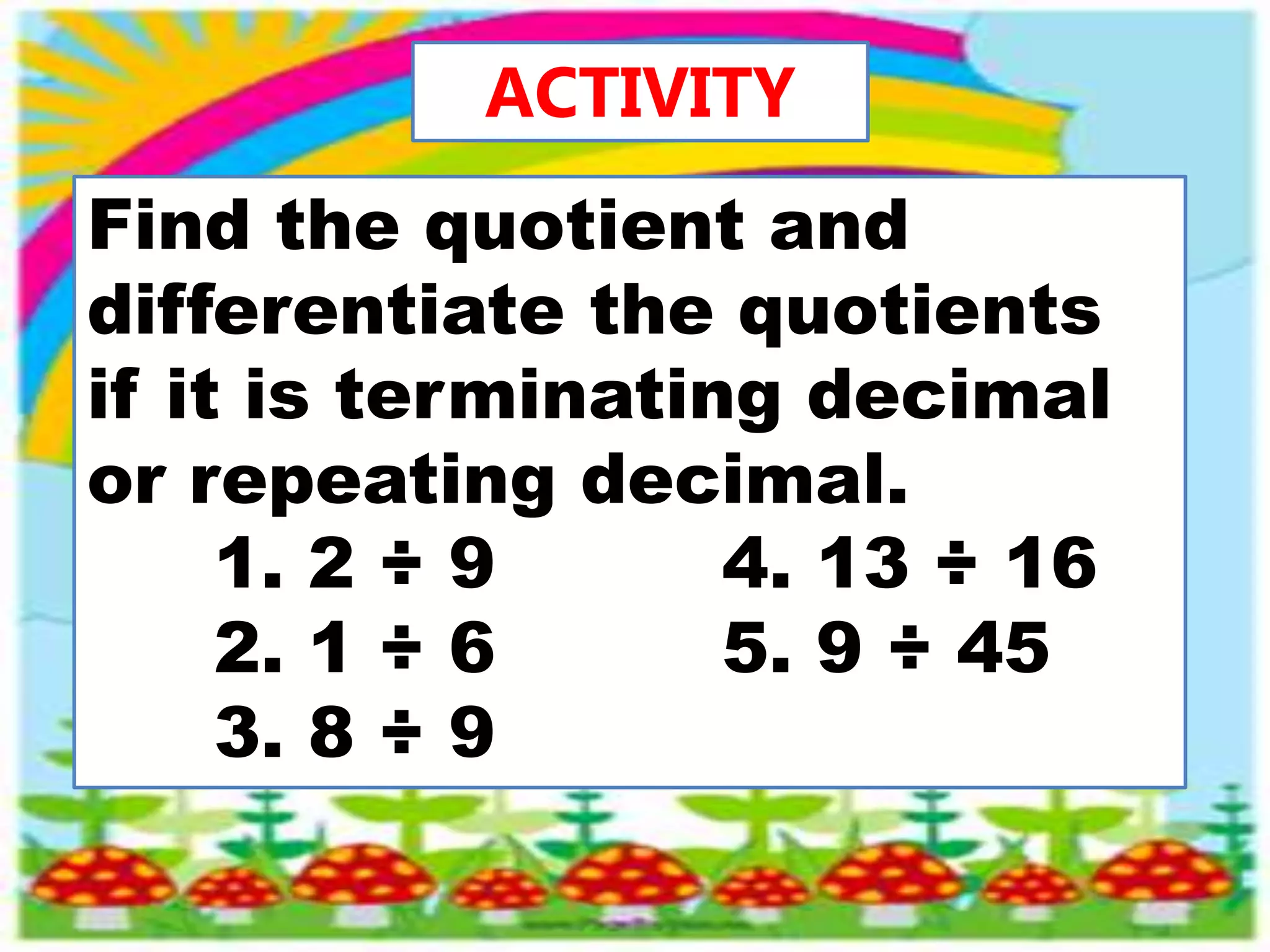 ACTIVITY
Find the quotient and
differentiate the quotients
if it is terminating decimal
or repeating decimal.
1. 2 ÷ 9 4. 13 ÷ 16
2. 1 ÷ 6 5. 9 ÷ 45
3. 8 ÷ 9
 