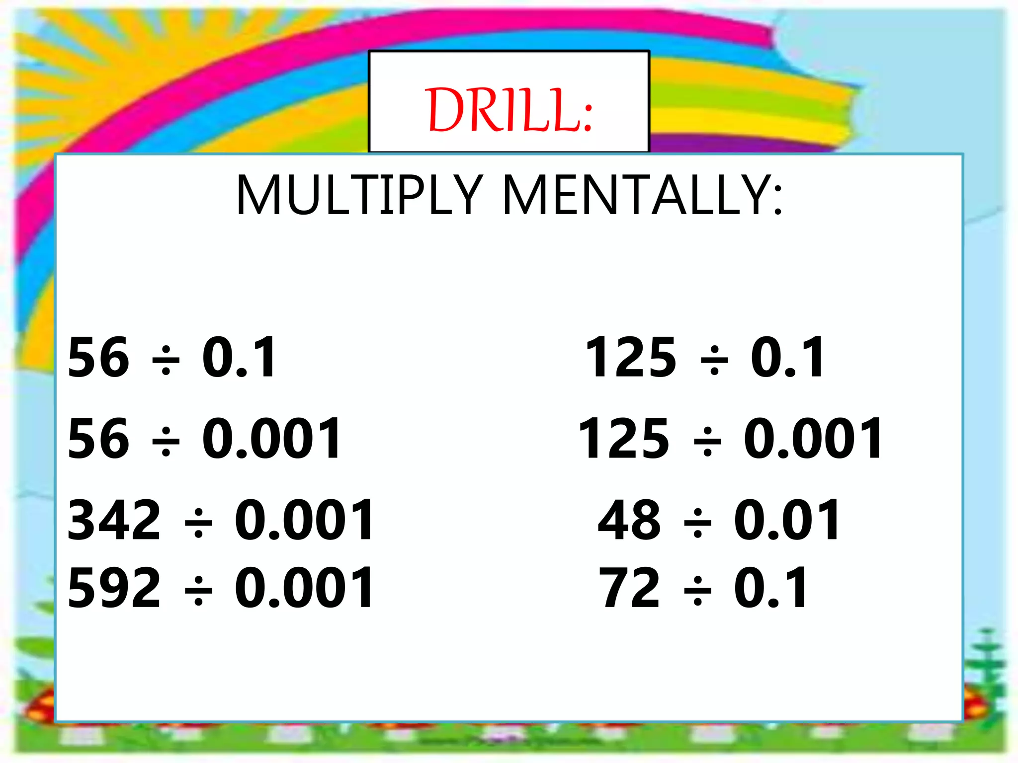 DRILL:
MULTIPLY MENTALLY:
56 ÷ 0.1 125 ÷ 0.1
56 ÷ 0.001 125 ÷ 0.001
342 ÷ 0.001 48 ÷ 0.01
592 ÷ 0.001 72 ÷ 0.1
 