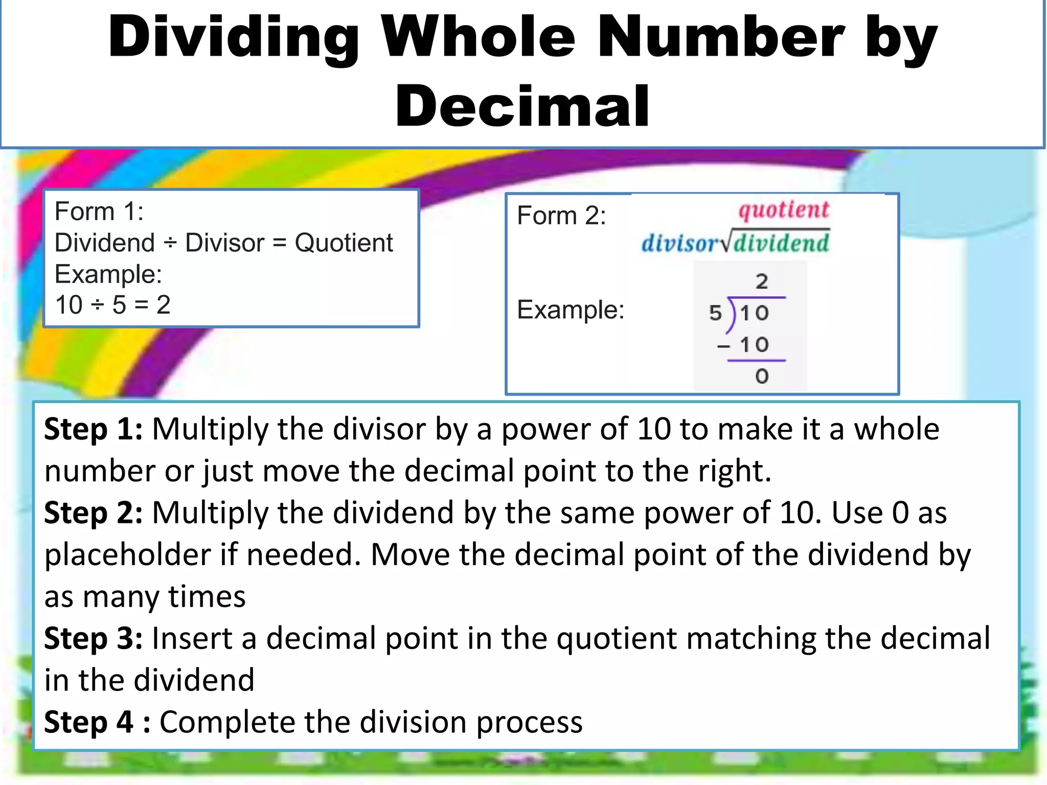 Dividing Whole Number by
Decimal
Step 1: Multiply the divisor by a power of 10 to make it a whole
number or just move the decimal point to the right.
Step 2: Multiply the dividend by the same power of 10. Use 0 as
placeholder if needed. Move the decimal point of the dividend by
as many times
Step 3: Insert a decimal point in the quotient matching the decimal
in the dividend
Step 4 : Complete the division process
Form 1:
Dividend ÷ Divisor = Quotient
Example:
10 ÷ 5 = 2
Form 2:
Example:
 
