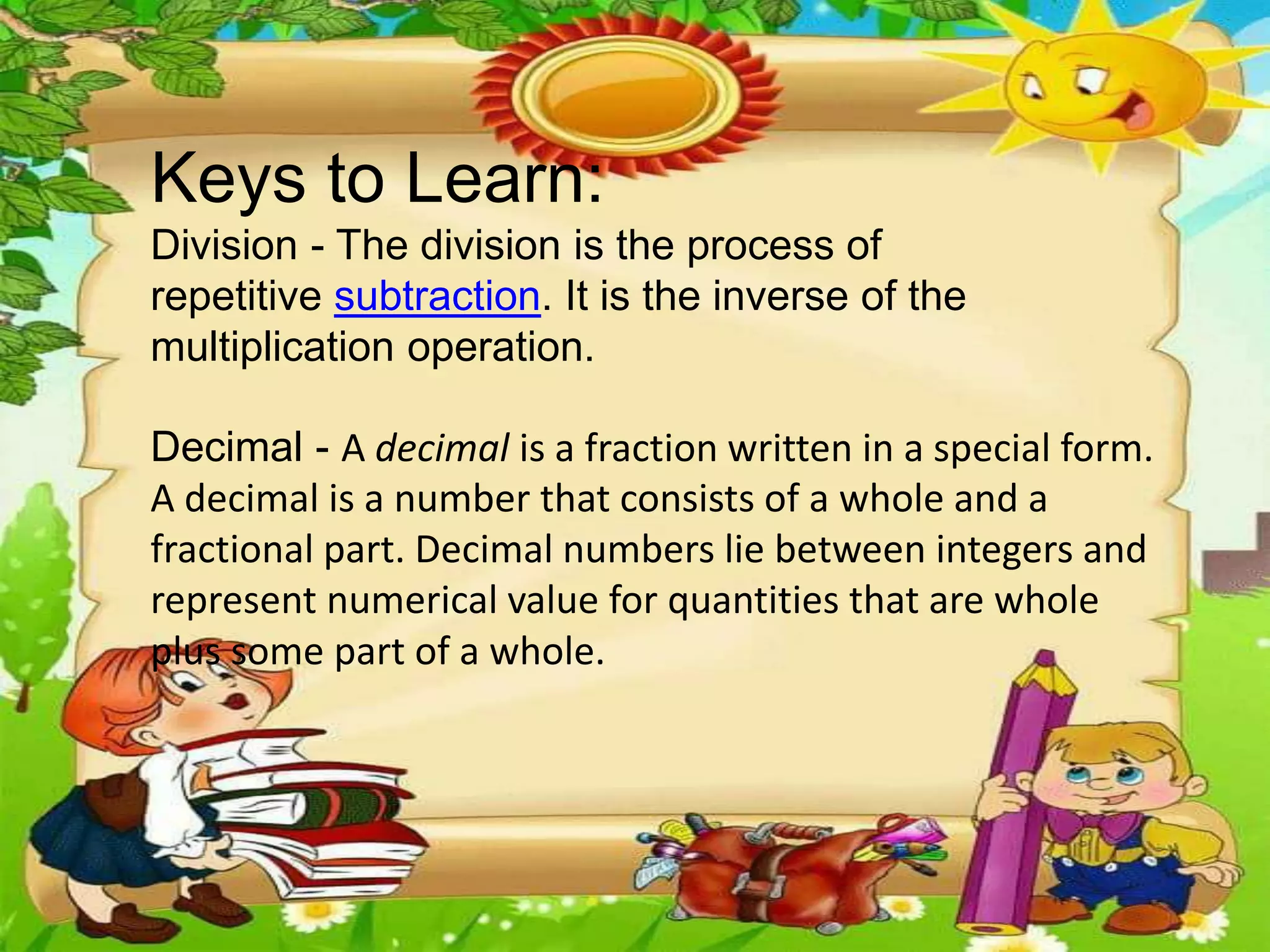 Keys to Learn:
Division - The division is the process of
repetitive subtraction. It is the inverse of the
multiplication operation.
Decimal - A decimal is a fraction written in a special form.
A decimal is a number that consists of a whole and a
fractional part. Decimal numbers lie between integers and
represent numerical value for quantities that are whole
plus some part of a whole.
 