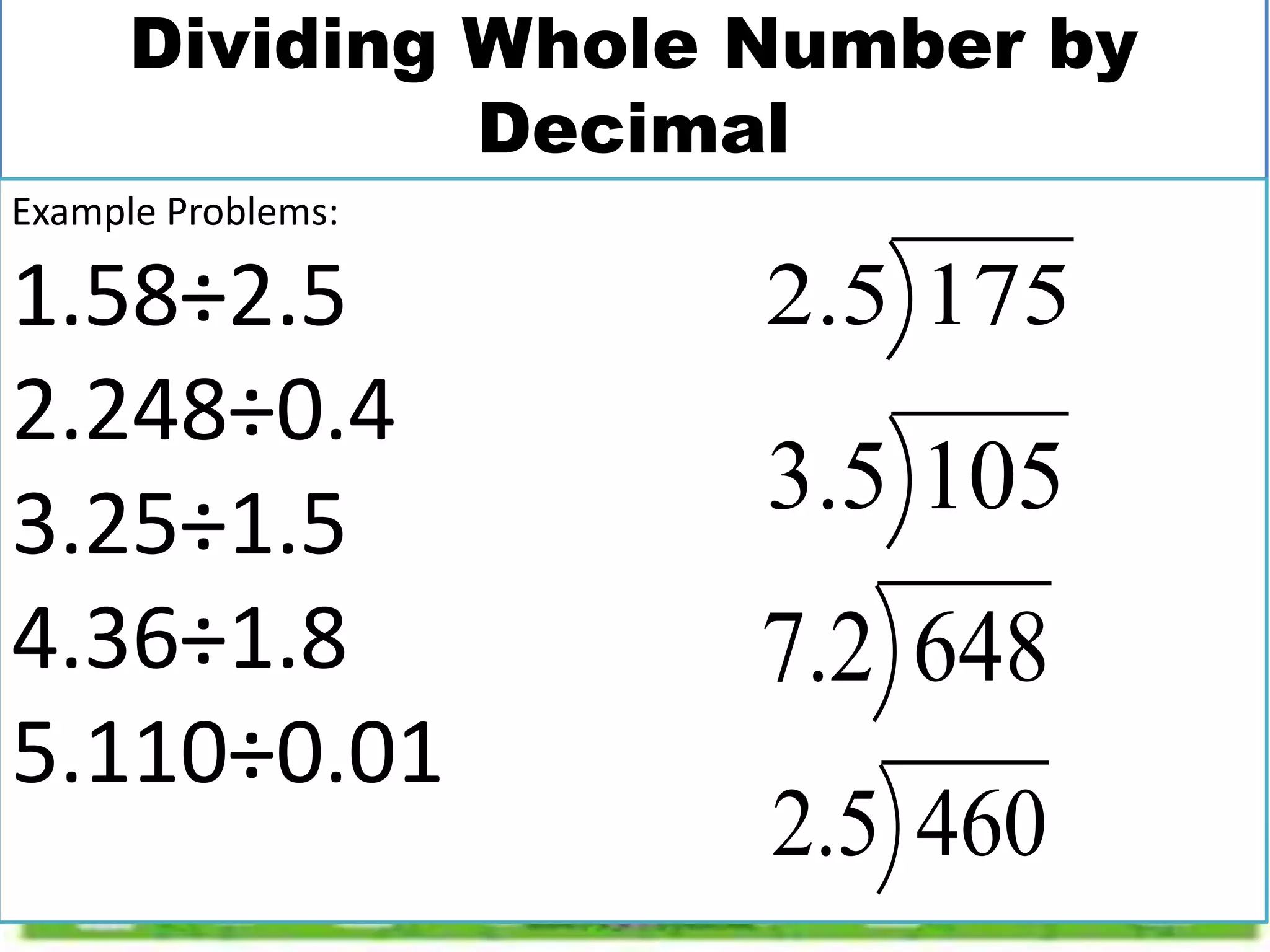Dividing Whole Number by
Decimal
Example Problems:
1.58÷2.5
2.248÷0.4
3.25÷1.5
4.36÷1.8
5.110÷0.01
175
5
.
2
105
5
.
3
648
2
.
7
460
5
.
2
 