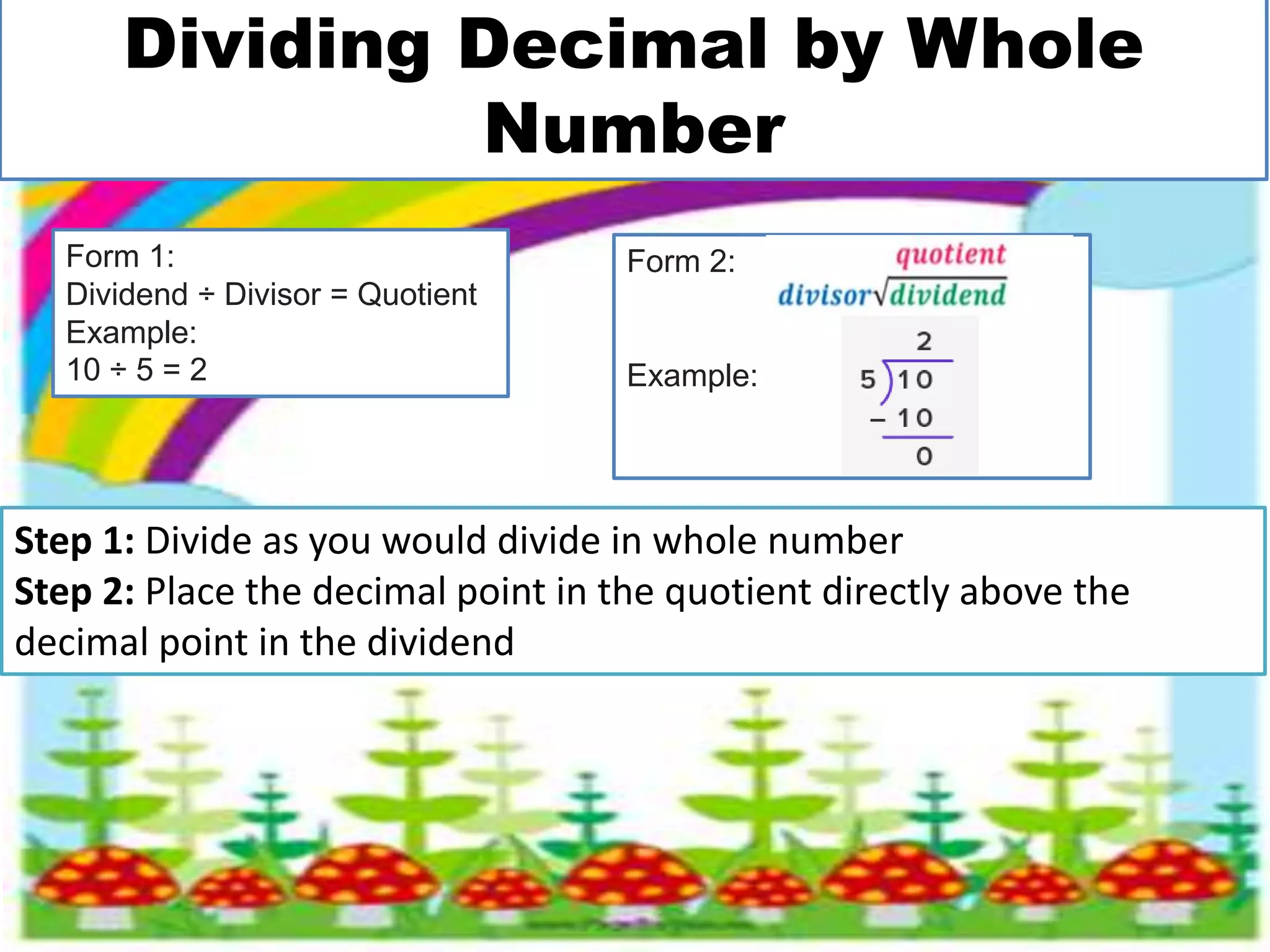 Dividing Decimal by Whole
Number
Step 1: Divide as you would divide in whole number
Step 2: Place the decimal point in the quotient directly above the
decimal point in the dividend
Form 1:
Dividend ÷ Divisor = Quotient
Example:
10 ÷ 5 = 2
Form 2:
Example:
 