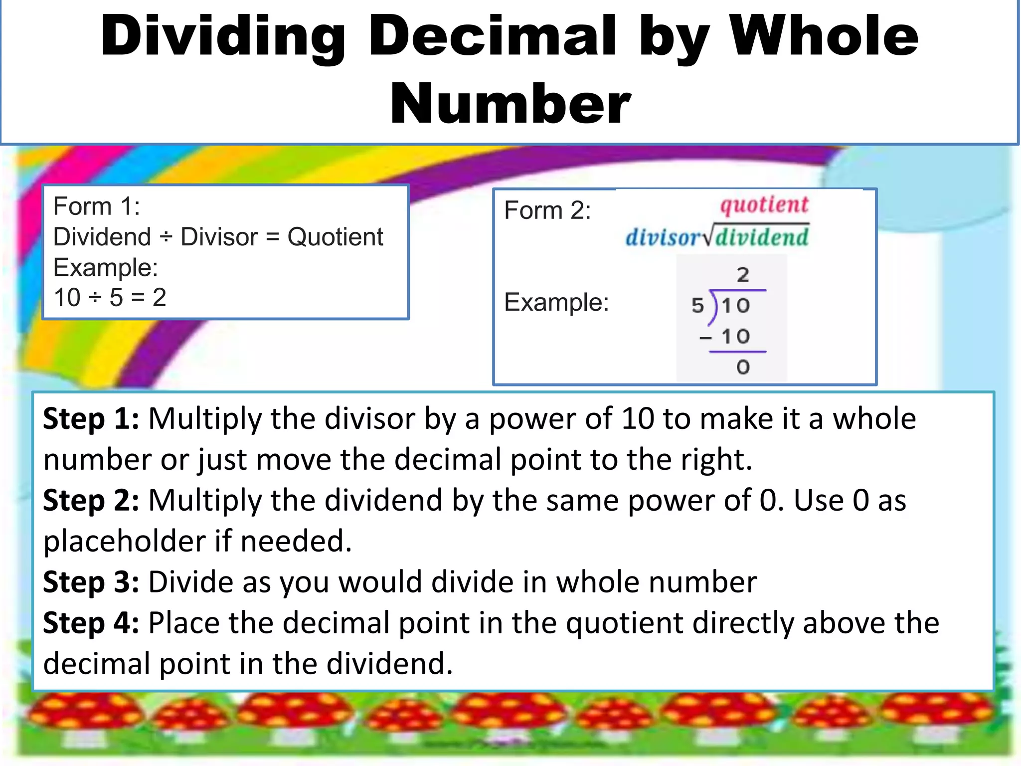 Dividing Decimal by Whole
Number
Step 1: Multiply the divisor by a power of 10 to make it a whole
number or just move the decimal point to the right.
Step 2: Multiply the dividend by the same power of 0. Use 0 as
placeholder if needed.
Step 3: Divide as you would divide in whole number
Step 4: Place the decimal point in the quotient directly above the
decimal point in the dividend.
Form 1:
Dividend ÷ Divisor = Quotient
Example:
10 ÷ 5 = 2
Form 2:
Example:
 