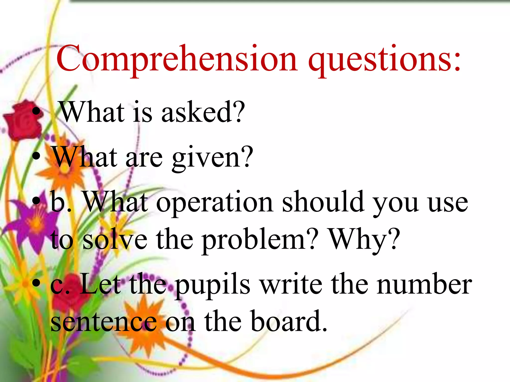 Comprehension questions:
• What is asked?
• What are given?
• b. What operation should you use
to solve the problem? Why?
• c. Let the pupils write the number
sentence on the board.
 