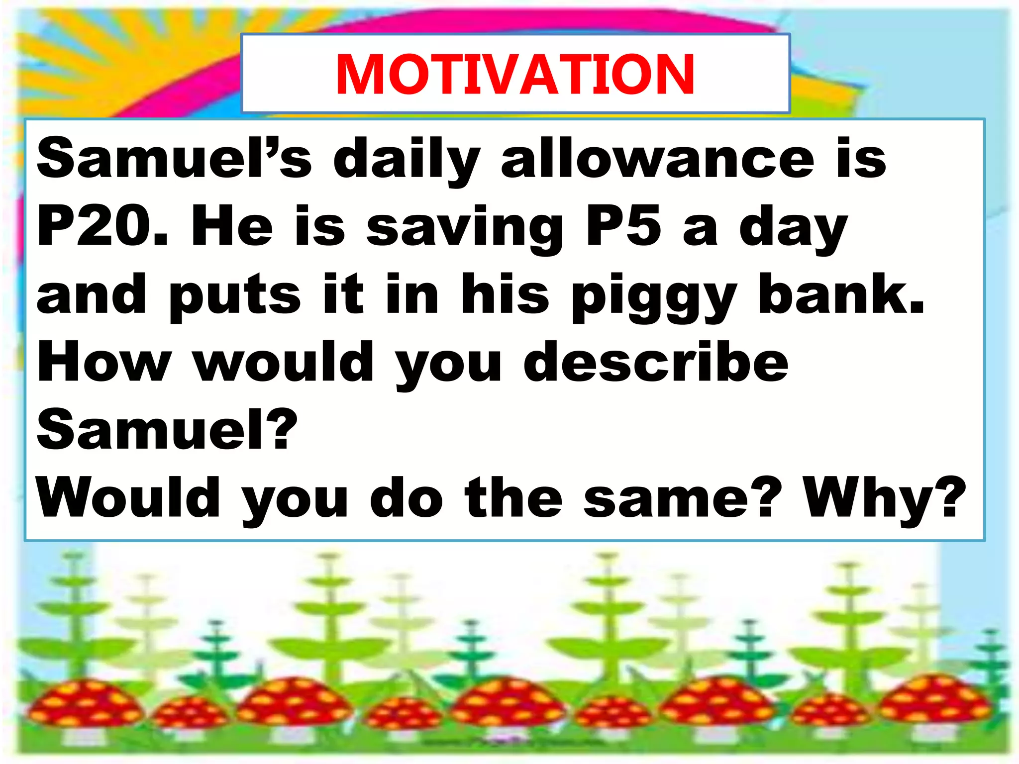 MOTIVATION
Samuel’s daily allowance is
P20. He is saving P5 a day
and puts it in his piggy bank.
How would you describe
Samuel?
Would you do the same? Why?
 
