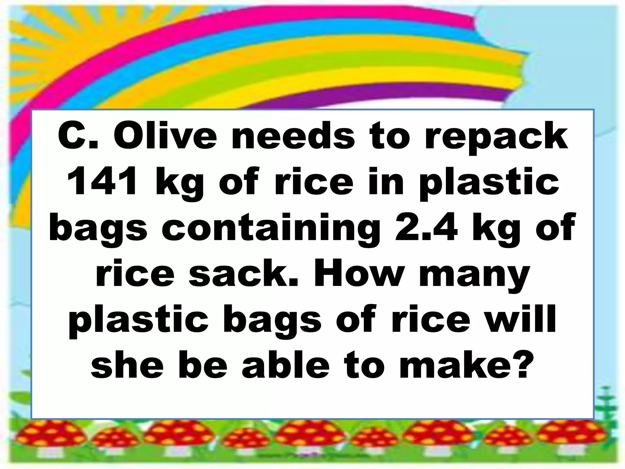 C. Olive needs to repack
141 kg of rice in plastic
bags containing 2.4 kg of
rice sack. How many
plastic bags of rice will
she be able to make?
 