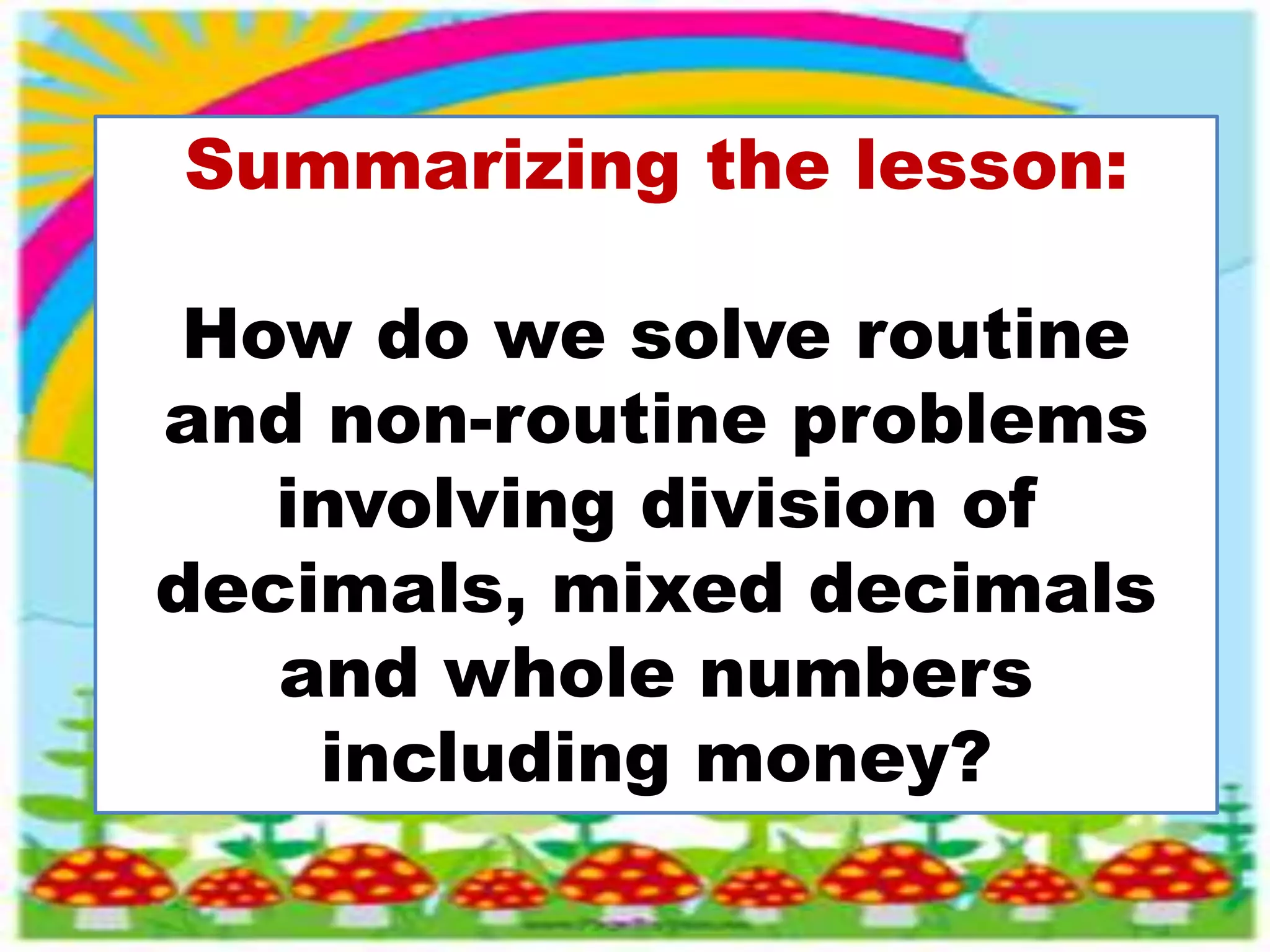 Summarizing the lesson:
How do we solve routine
and non-routine problems
involving division of
decimals, mixed decimals
and whole numbers
including money?
 