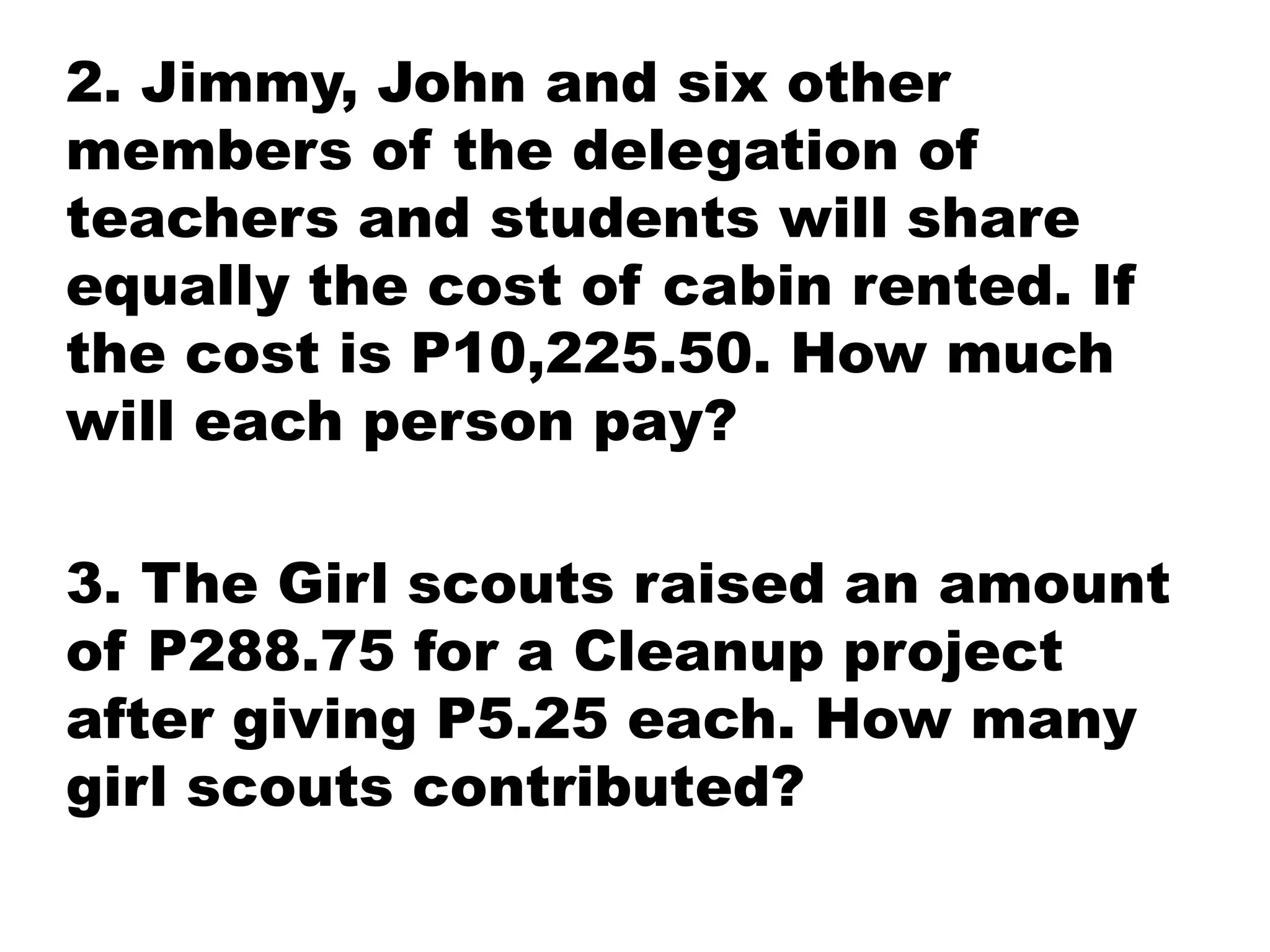 2. Jimmy, John and six other
members of the delegation of
teachers and students will share
equally the cost of cabin rented. If
the cost is P10,225.50. How much
will each person pay?
3. The Girl scouts raised an amount
of P288.75 for a Cleanup project
after giving P5.25 each. How many
girl scouts contributed?
 