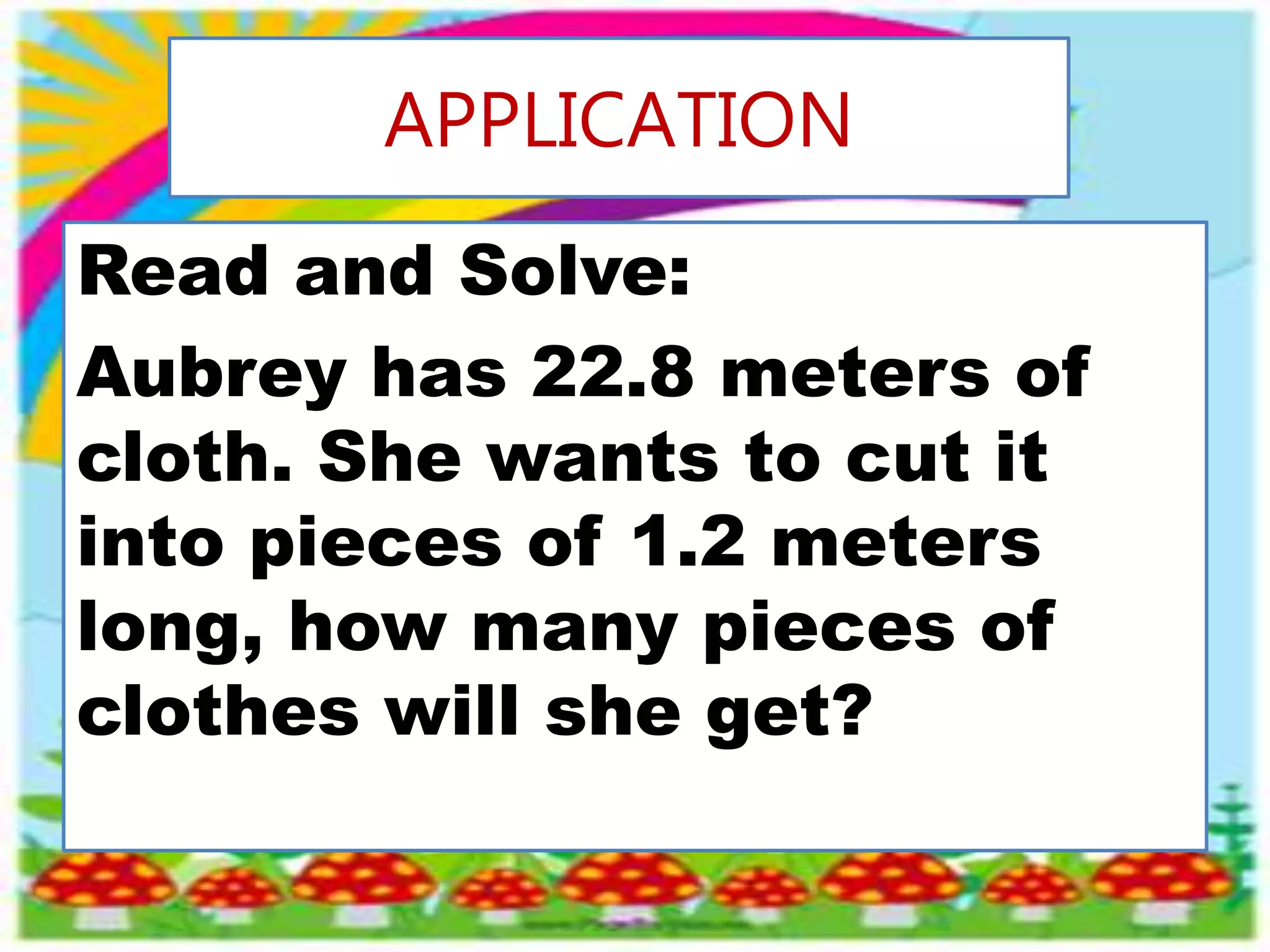 APPLICATION
Read and Solve:
Aubrey has 22.8 meters of
cloth. She wants to cut it
into pieces of 1.2 meters
long, how many pieces of
clothes will she get?
 