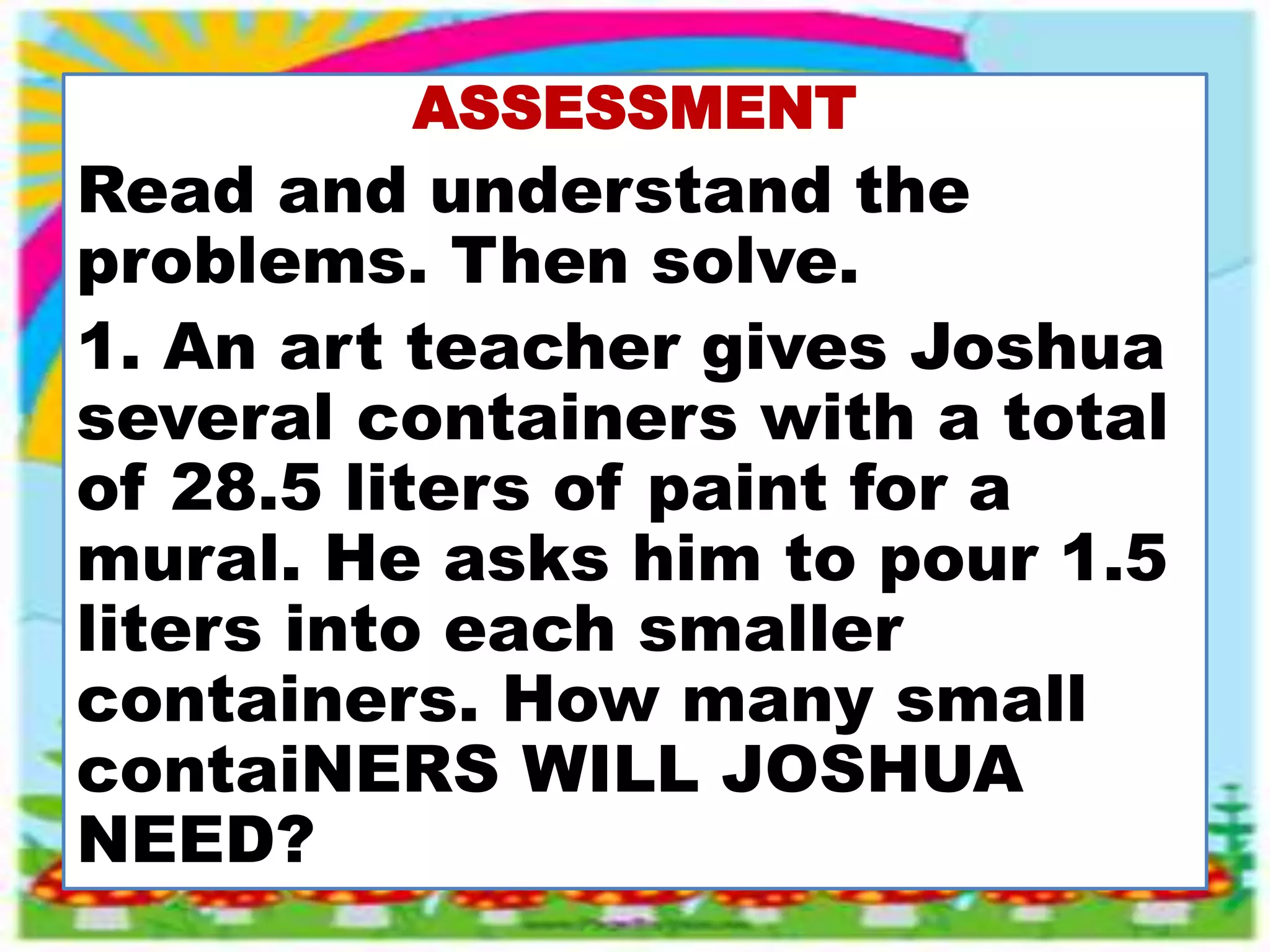 ASSESSMENT
Read and understand the
problems. Then solve.
1. An art teacher gives Joshua
several containers with a total
of 28.5 liters of paint for a
mural. He asks him to pour 1.5
liters into each smaller
containers. How many small
contaiNERS WILL JOSHUA
NEED?
 