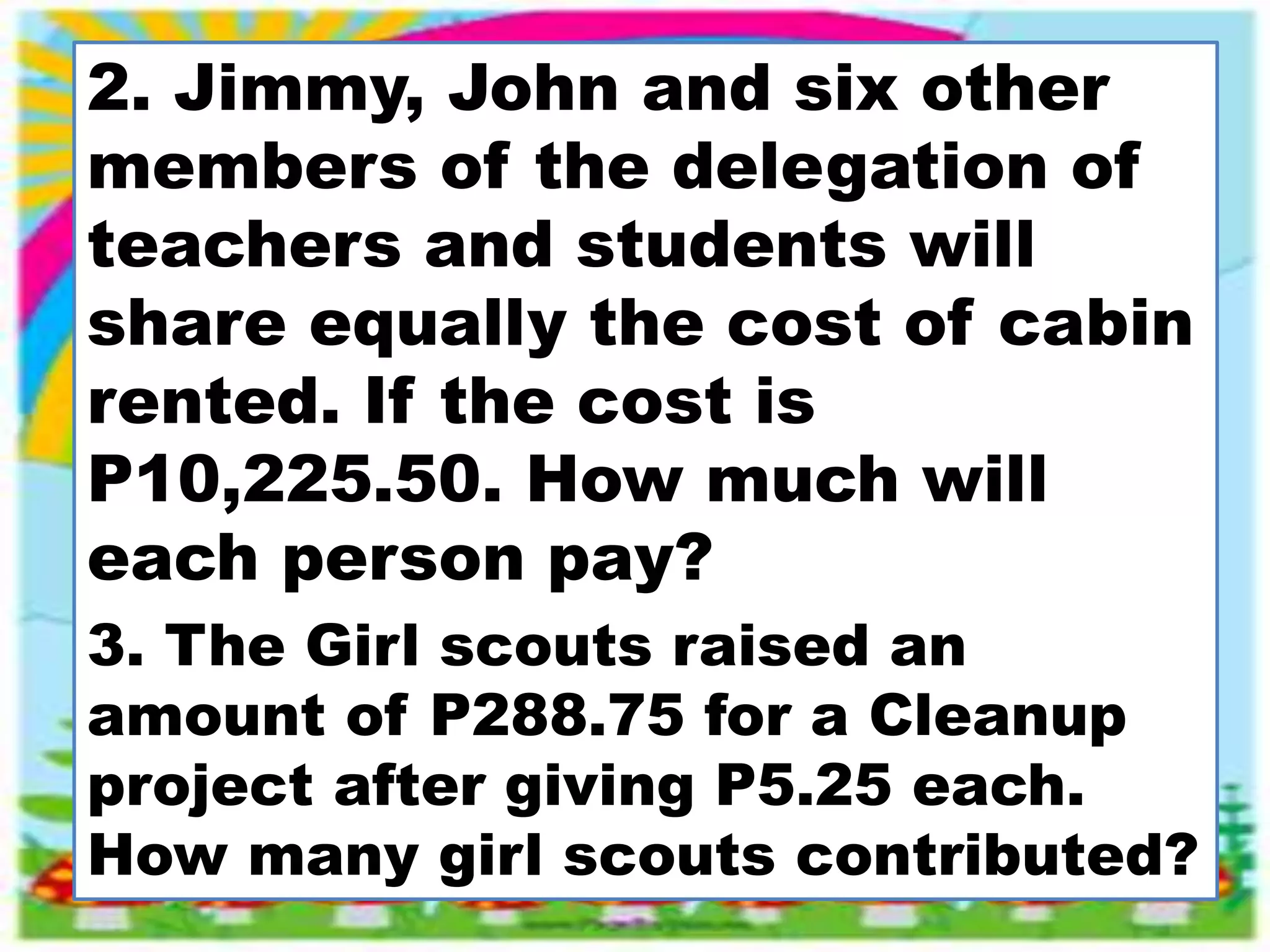 2. Jimmy, John and six other
members of the delegation of
teachers and students will
share equally the cost of cabin
rented. If the cost is
P10,225.50. How much will
each person pay?
3. The Girl scouts raised an
amount of P288.75 for a Cleanup
project after giving P5.25 each.
How many girl scouts contributed?
 