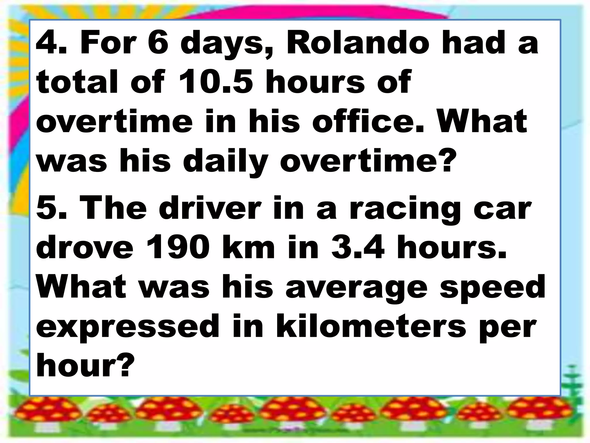 4. For 6 days, Rolando had a
total of 10.5 hours of
overtime in his office. What
was his daily overtime?
5. The driver in a racing car
drove 190 km in 3.4 hours.
What was his average speed
expressed in kilometers per
hour?
 