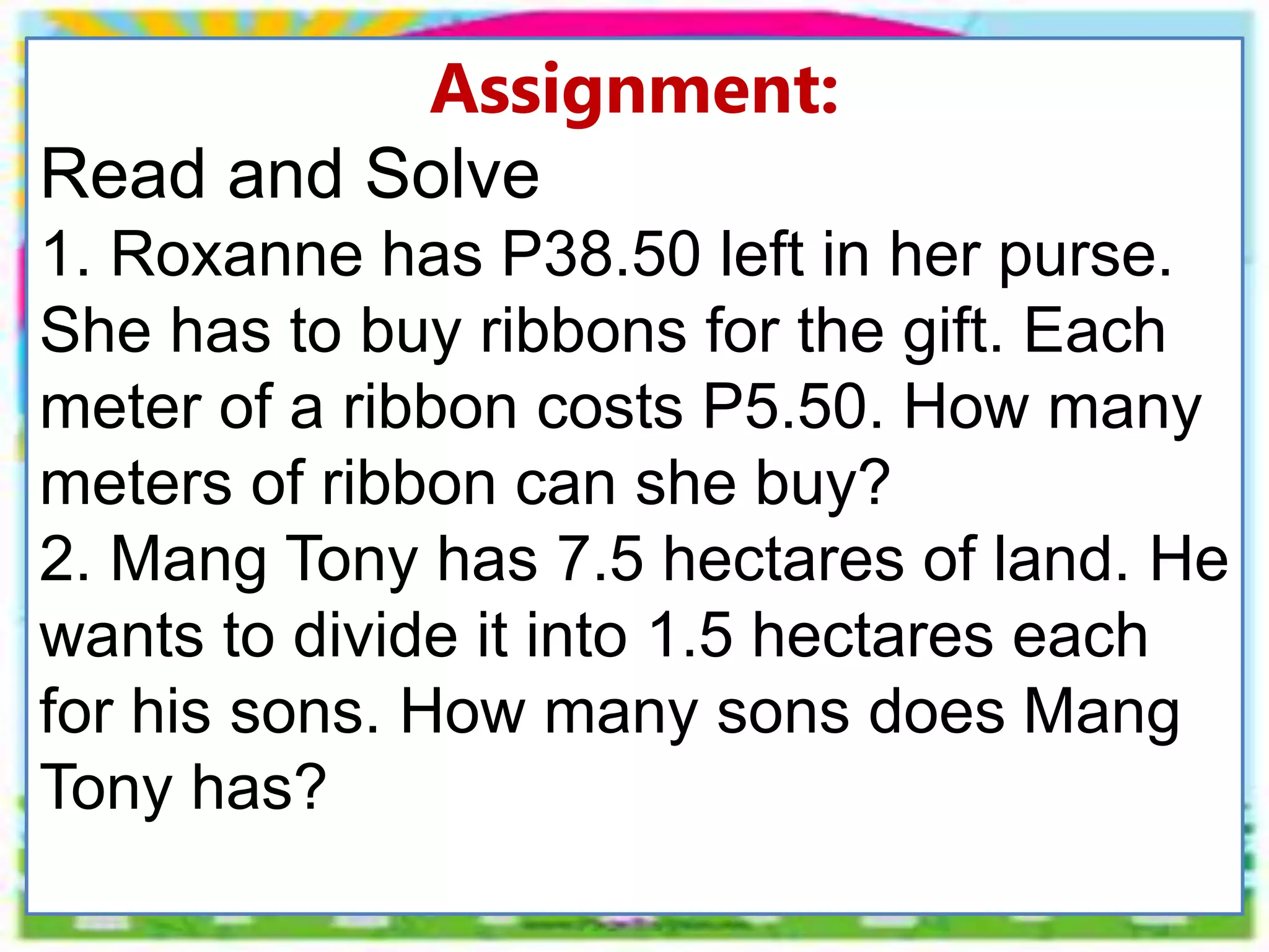 Assignment:
Read and Solve
1. Roxanne has P38.50 left in her purse.
She has to buy ribbons for the gift. Each
meter of a ribbon costs P5.50. How many
meters of ribbon can she buy?
2. Mang Tony has 7.5 hectares of land. He
wants to divide it into 1.5 hectares each
for his sons. How many sons does Mang
Tony has?
 