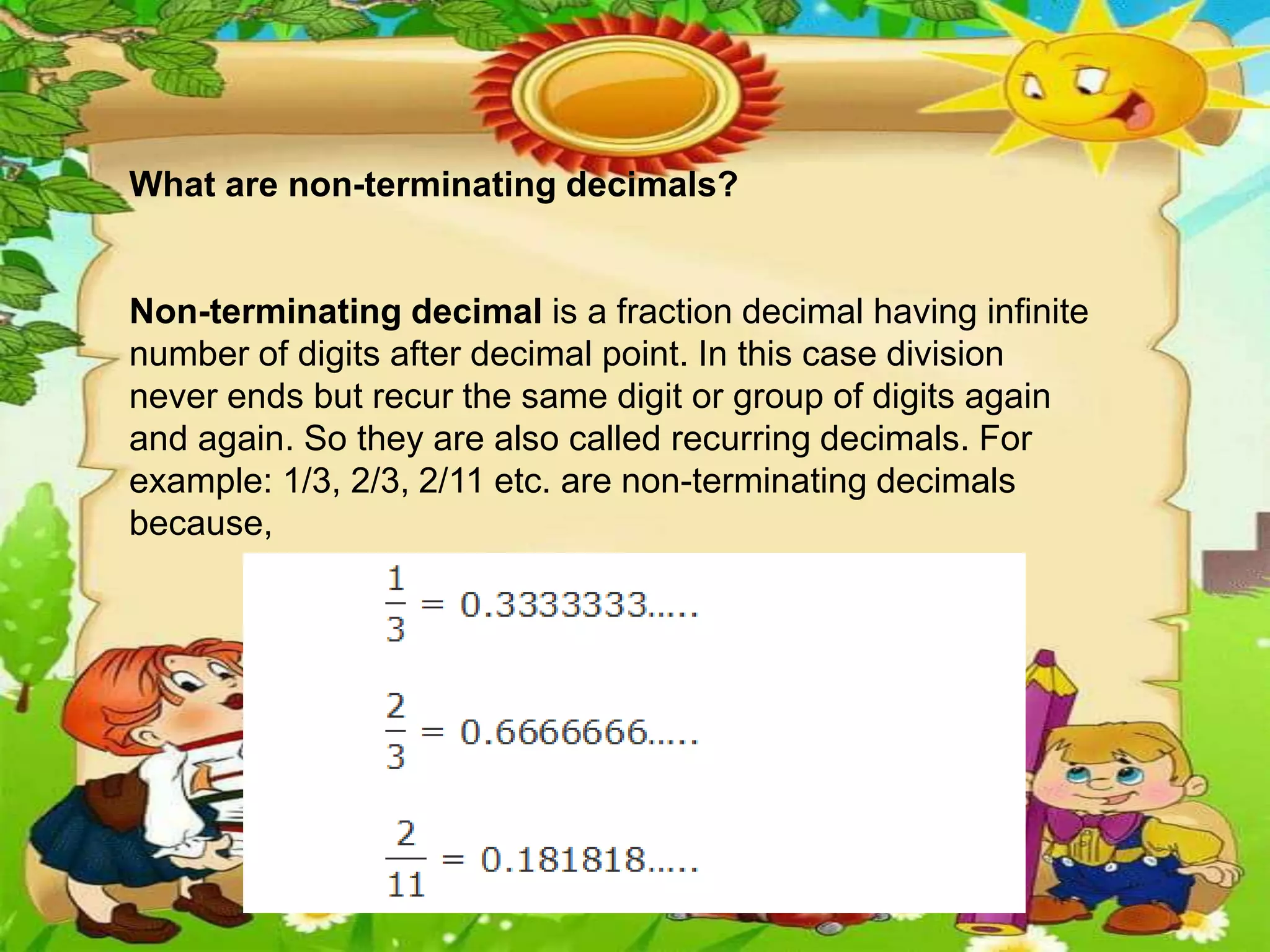 What are non-terminating decimals?
Non-terminating decimal is a fraction decimal having infinite
number of digits after decimal point. In this case division
never ends but recur the same digit or group of digits again
and again. So they are also called recurring decimals. For
example: 1/3, 2/3, 2/11 etc. are non-terminating decimals
because,
 
