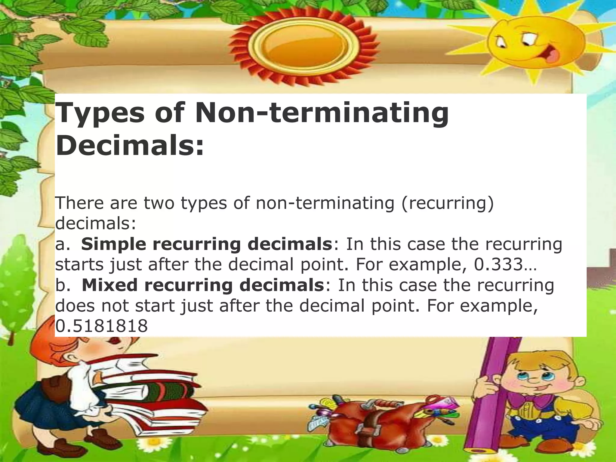Types of Non-terminating
Decimals:
There are two types of non-terminating (recurring)
decimals:
a. Simple recurring decimals: In this case the recurring
starts just after the decimal point. For example, 0.333…
b. Mixed recurring decimals: In this case the recurring
does not start just after the decimal point. For example,
0.5181818
 