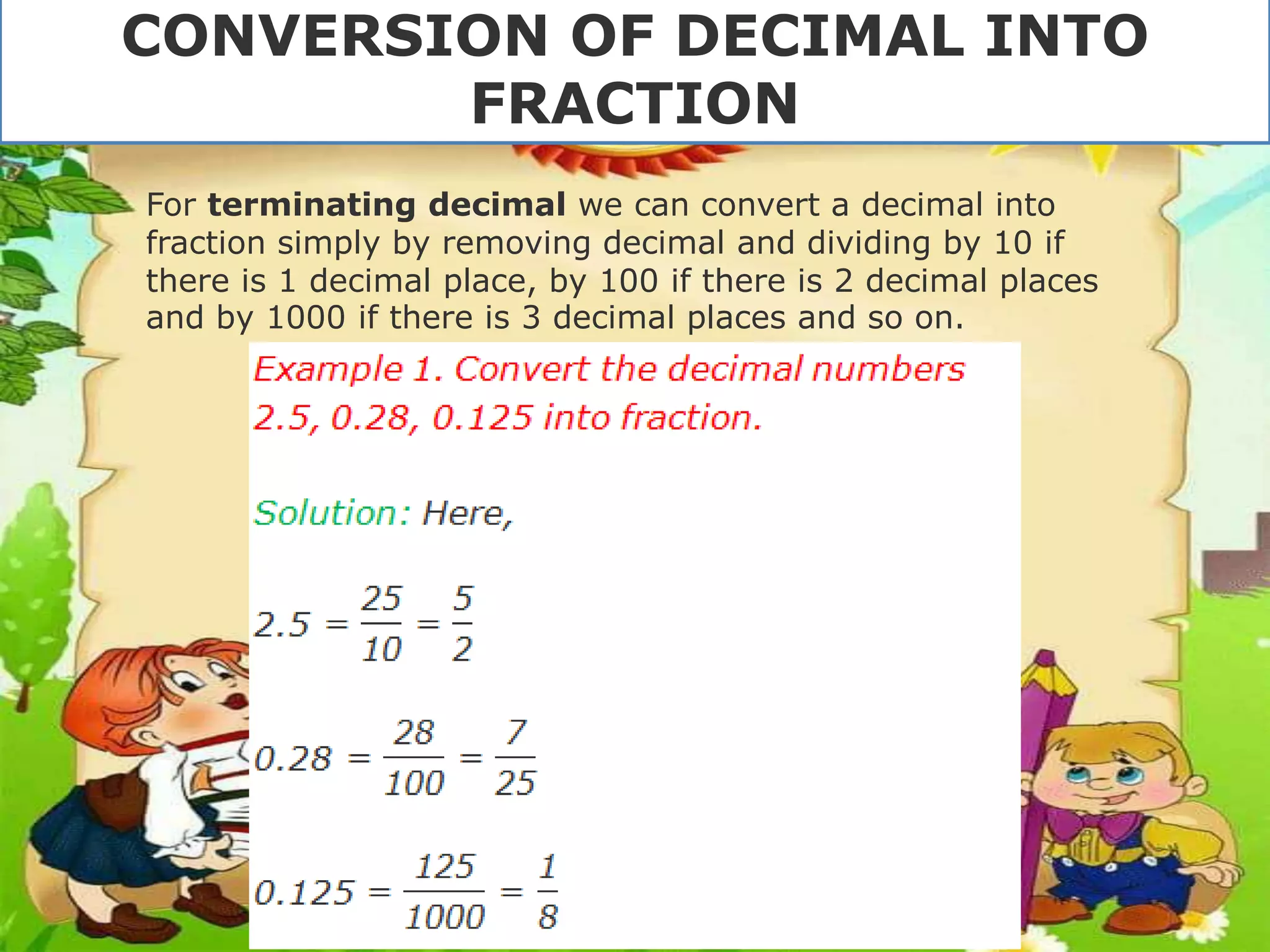 For terminating decimal we can convert a decimal into
fraction simply by removing decimal and dividing by 10 if
there is 1 decimal place, by 100 if there is 2 decimal places
and by 1000 if there is 3 decimal places and so on.
CONVERSION OF DECIMAL INTO
FRACTION
 