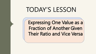 TODAY’S LESSON
Expressing One Value as a
Fraction of Another Given
Their Ratio and Vice Versa
 