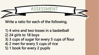Write a ratio for each of the following.
1) 4 wins and two losses in a basketball
2) 24 girls to 18 boys
3) 3 cups of sugar for every 5 cups of flour
4) 2 men for every 5 cups of rice
5) 1 book for every 2 pupils
 