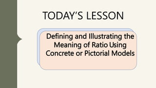 TODAY’S LESSON
Defining and Illustrating the
Meaning of Ratio Using
Concrete or Pictorial Models
 