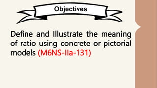 Objectives
Define and Illustrate the meaning
of ratio using concrete or pictorial
models (M6NS-IIa-131)
 