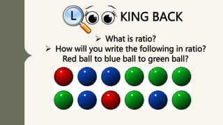  What is ratio?
 How will you write the following in ratio?
Red ball to blue ball to green ball?
KING BACK
L
 