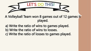 A Volleyball Team won 8 games out of 12 games it
played.
a) Write the ratio of wins to games played.
b) Write the ratio of wins to losses.
c) Write the ratio of losses to games played.
 