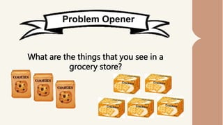 Problem Opener
What are the things that you see in a
grocery store?
 