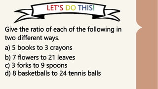Give the ratio of each of the following in
two different ways.
a) 5 books to 3 crayons
b) 7 flowers to 21 leaves
c) 3 forks to 9 spoons
d) 8 basketballs to 24 tennis balls
 