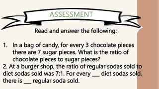 Read and answer the following:
1. In a bag of candy, for every 3 chocolate pieces
there are 7 sugar pieces. What is the ratio of
chocolate pieces to sugar pieces?
2. At a burger shop, the ratio of regular sodas sold to
diet sodas sold was 7:1. For every ___ diet sodas sold,
there is ___ regular soda sold.
 