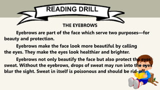 READING DRILL
THE EYEBROWS
Eyebrows are part of the face which serve two purposes—for
beauty and protection.
Eyebrows make the face look more beautiful by calling
the eyes. They make the eyes look healthier and brighter.
Eyebrows not only beautify the face but also protect the eyes
sweat. Without the eyebrows, drops of sweat may run into the eyes
blur the sight. Sweat in itself is poisonous and should be rid-off.
 