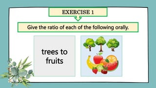 EXERCISE 1
Give the ratio of each of the following orally.
trees to
fruits
 