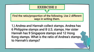 EXERCISE 2
Find the ratio/proportion of the following. Use 2 different
ways in writing them.
1.) Andrea and Hannah collect stamps. Andrea has
6 Philippine stamps and 8 U.S. stamps. Her sister
Hannah has 9 Singapore stamps and 12 Hong
Kong stamps. What is the ratio of Andrea’s stamps
to Hannah’s stamps?
 