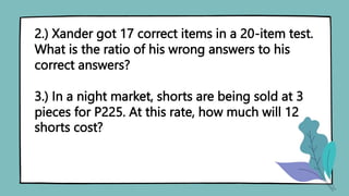 2.) Xander got 17 correct items in a 20-item test.
What is the ratio of his wrong answers to his
correct answers?
3.) In a night market, shorts are being sold at 3
pieces for P225. At this rate, how much will 12
shorts cost?
 