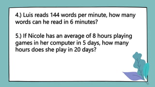4.) Luis reads 144 words per minute, how many
words can he read in 6 minutes?
5.) If Nicole has an average of 8 hours playing
games in her computer in 5 days, how many
hours does she play in 20 days?
 