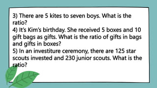 3) There are 5 kites to seven boys. What is the
ratio?
4) It’s Kim’s birthday. She received 5 boxes and 10
gift bags as gifts. What is the ratio of gifts in bags
and gifts in boxes?
5) In an investiture ceremony, there are 125 star
scouts invested and 230 junior scouts. What is the
ratio?
 