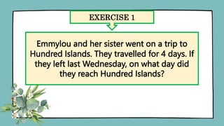 EXERCISE 1
Emmylou and her sister went on a trip to
Hundred Islands. They travelled for 4 days. If
they left last Wednesday, on what day did
they reach Hundred Islands?
 